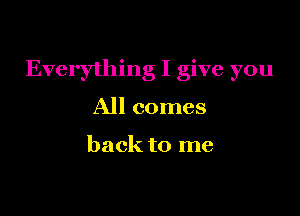 Everything I give you

All comes

back to me