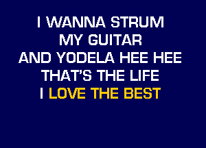 I WANNA STRUM
MY GUITAR
AND YODELA HEE HEE
THAT'S THE LIFE
I LOVE THE BEST