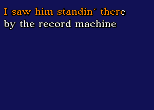 I saw him standin' there
by the record machine