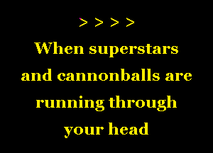 When superstars
and cannonballs are
running through

your head