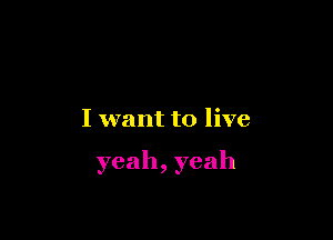 I want to live

yeah,yeah