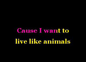 Cause I want to

live like animals
