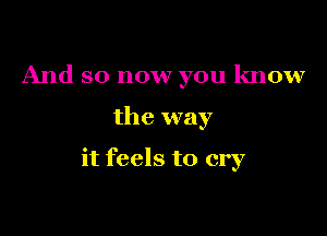 And so now you know

the way

it feels to cry