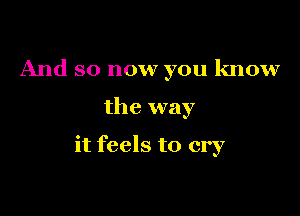 And so now you know

the way

it feels to cry