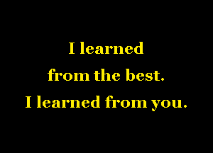 I learned

from the best.

I learned from you.