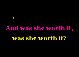 And was she worth it,

was she worth it?
