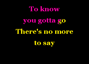 To know
you gotta go

There's no more

to say