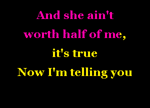 And she ain't
worth half of me,
it's true

Now I'm telling you

Q