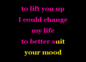 to lift you up

I could change

my life
to better suit

your mood