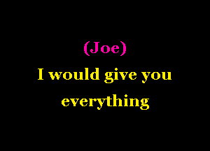 (Joe)

I would give you

everything