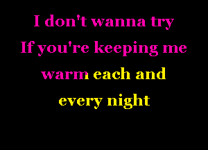 I don't wanna try
If you're keeping me
warm each and

every night