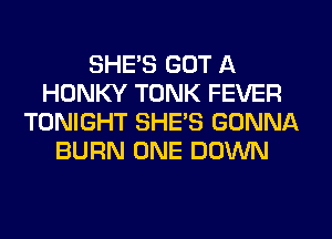 SHE'S GOT A
HONKY TONK FEVER
TONIGHT SHE'S GONNA
BURN ONE DOWN