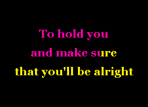To hold you

and make sure

that you'll be alright