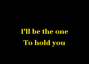 I'll be the one

To hold you
