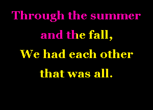 Through the summer

and the fall,
We had each other

that was all.