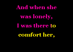 And when she

was lonely,

I was there to

comfort her,