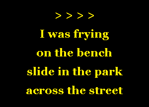 I was frying
0n the bench

slide in the park

across the street I