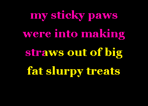 my sticky paws
were into making
straws out of big

fat slurpy treats