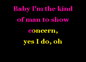 Baby I'm the kind
of man to show

concern,

yes I do, Oh