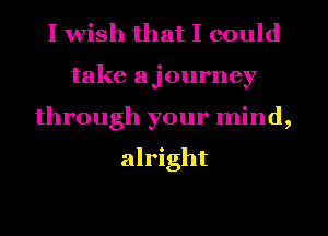 I wish that I could
take ajourney
through your mind,

alright