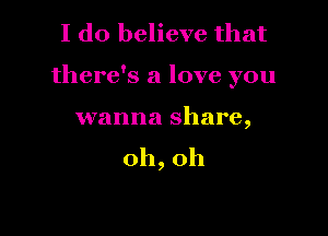 I do believe that

there's a love you

wanna share,
0h,0h