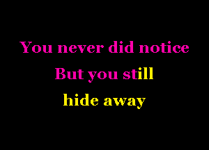 You never did notice

But you still

hide away