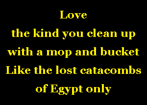 Love
the kind you clean up
with a mop and bucket
Like the lost catacombs

of Egypt only