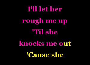I'll let her

rough me up

'Til she
knocks me out

'Cause she