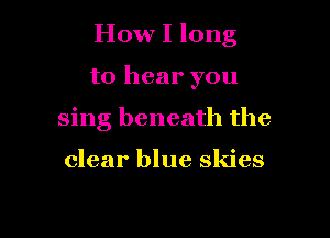 How I long

to hear you
sing beneath the

clear blue skies