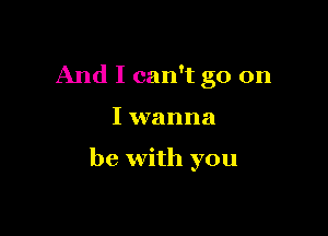 And I can't go on

I wanna

be with you