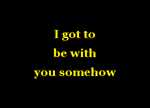 I got to
be with

you somehow