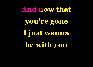 And now that
you're gone

Ijust wanna

be with you