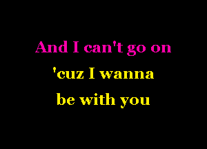 And I can't go on

'cuz I wanna

be with you