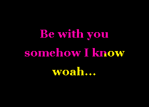 Be with you

somehow I know

woah...