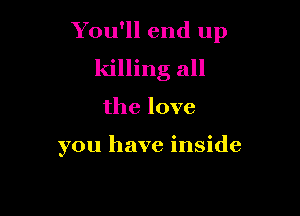 You'll end up
killing all

the love

you have inside