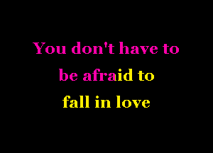 You don't have to

be afraid to

fall in love