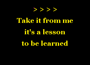 Take it from me

it's a lesson

to be learned