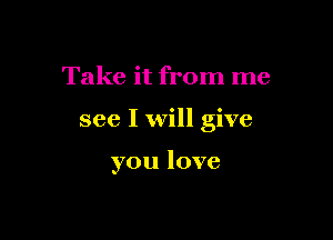 Take it from me

see I will give

you love