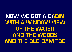 NOW WE GOT A CABIN
WITH A WINDOW VIEW
OF THE WATER
AND THE WOODS
AND THE OLD DAM T00