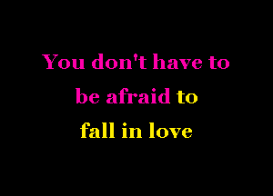 You don't have to

be afraid to

fall in love