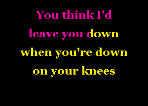 You think I'd
leave you down
when you're down

on your knees