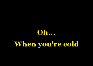 Oh...

When you're cold