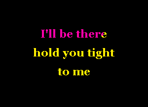 I'll be there
hold you tight

to me