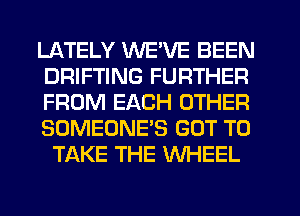 LATELY WE'VE BEEN
DRIFTING FURTHER
FROM EACH OTHER
SOMEONE'S GOT TO
TAKE THE WHEEL