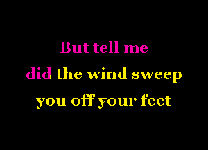 But tell me

did the wind sweep

you off your feet