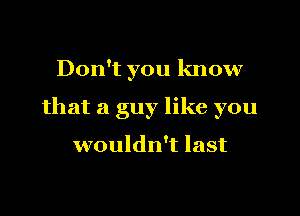 Don't you know
that a guy like you

a piece of my ass