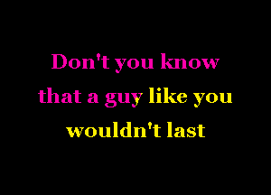 Don't you know

that a guy like you

wouldn't last