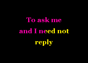 To ask me

and I need not

reply