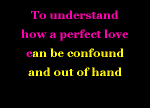 To understand
how a perfect love
can be confound

and out of hand