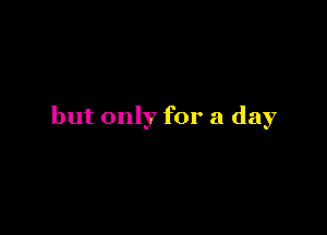 but only for a day